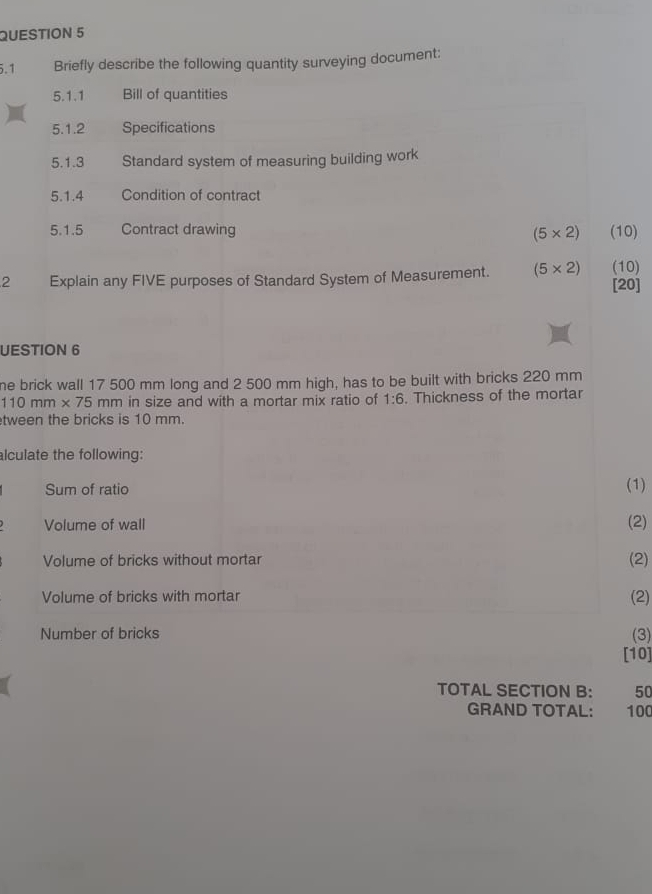 5.1 Briefly describe the following quantity surveying document: 
5.1.1 Bill of quantities 
5.1.2 Specifications 
5.1.3 Standard system of measuring building work 
5.1.4 Condition of contract 
5.1.5 Contract drawing (5* 2) (10) 
2 Explain any FIVE purposes of Standard System of Measurement. (5* 2) (10) 
[20] 
UESTION 6 
he brick wall 17 500 mm long and 2 500 mm high, has to be built with bricks 220 mm
110mm* 75mm in size and with a mortar mix ratio of 1:6. Thickness of the mortar 
tween the bricks is 10 mm. 
lculate the following: 
Sum of ratio (1) 
Volume of wall (2) 
Volume of bricks without mortar (2) 
Volume of bricks with mortar (2) 
Number of bricks (3) 
[10] 
TOTAL SECTION B: 50
GRAND TOTAL: 100