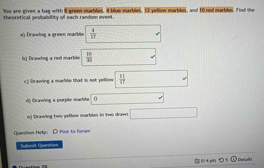 You are given a bag with 8 green marbles, 4 blue marbles, 12 yellow marbles, and 10 red marbles. Find the 
theoretical probability of each random event. 
a) Drawing a green marble  4/17 
b) Drawing a red marble  10/33 
c) Drawing a marble that is not yellow  11/17 
d) Drawing a purple marble 0 
e) Drawing two yellow marbles in two draws 
Question Help: Post to forum 
Submit Question 
v estion 20 0/4 pts つ 5 ⓘDetails