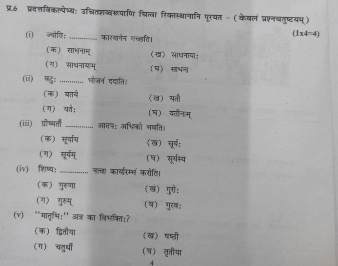 प्र.6 प्रदत्तविकल्पेभ्य: उचितशब्दरूपाणि चित्वा रिक्तस्थानानि पूरयत - (केवलं प्रश्नचतुष्टयम्)
(i) ज्योति: _कारयानेन गच्छति।
(1* 4=4)
(क) साधनाम् (ख) साधनाया:
(ग) साधनायाम् (घ) साधना
(ii) वु: ............. ' भोजनं ददाति।
(क) यतये (ख) यतौ
(ग)यते: (घ) यतीनाम्
(iii) ग्रीष्मतं _आतप: अधिको भवति।
(क) सूर्या्य (ख) सूर्य:
(ग) सूर्यम् (ष) सूर्यस्य
(iv) शिष्य: _नत्वा कार्यारम्भं करोति।
(क) गुरुणा (ख) गुरो:
(ग) गुरुम् (घ) गुख:
(v) “मातृभि:' अत्र का विभक्ति:?
(क) द्वितीया (ख) षष्ठी
(ग) चतुर्थी (ष) तृतीया
4