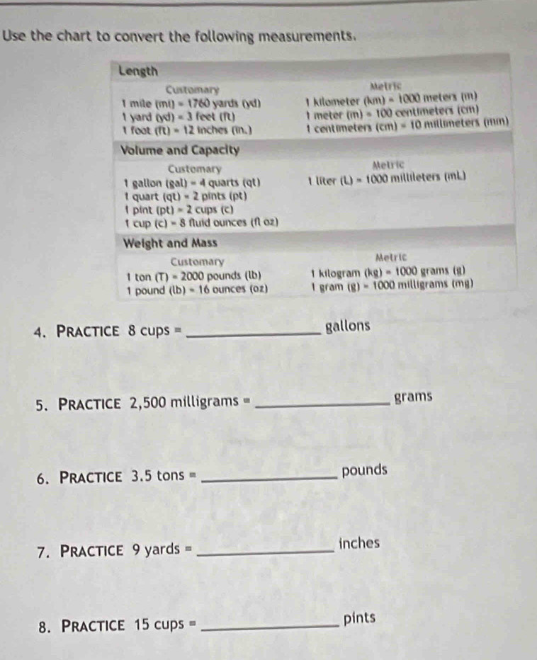 Use the chart to convert the following measurements.
4. Practice 8cups= _gallons
5. Practice 2,500 milligrams= _grams
6. Practice 3.5tc ons = _pounds
7. PRacTicE 9 yards = _inches
8. Practice 15 cups = _pints