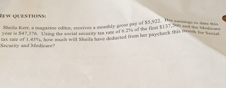 IEW QUESTIONS: 
Sheila Kerr, a magazine editor, receives a monthly gross pay of $5,922. Her earnings to date this
year is $47,376. Using the social security tax rate of 6.2% of the first $137,500 and the Medicare 
tax rate of 1.45%. how much will Sheila have deducted from her paycheck this month for Social 
Security and Medicare?