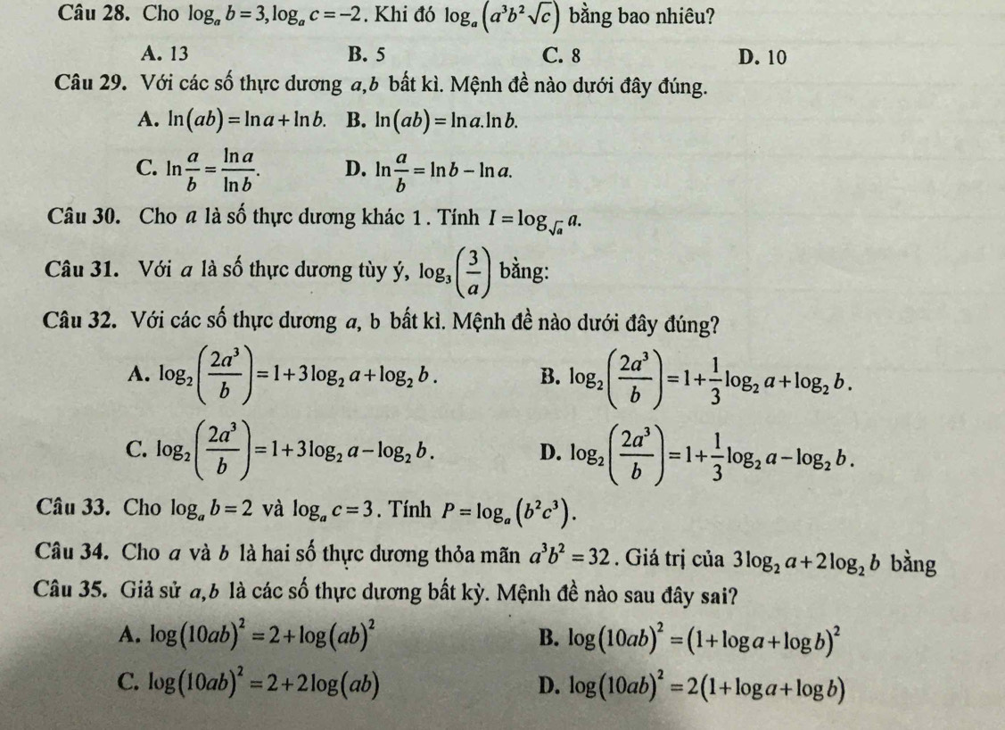 Cho log _ab=3,log _ac=-2. Khi đó log _a(a^3b^2sqrt(c)) bằng bao nhiêu?
A. 13 B. 5 C. 8 D. 10
Câu 29. Với các số thực dương a,6 bất kì. Mệnh đề nào dưới đây đúng.
A. ln (ab)=ln a+ln b. B. ln (ab)=ln a.ln b.
C. ln  a/b = ln a/ln b . D. ln  a/b =ln b-ln a.
Câu 30. Cho # là số thực dương khác 1 . Tính I=log _sqrt(a)a.
Câu 31. Với a là số thực dương tùy ý, log _3( 3/a ) bằng:
Câu 32. Với các số thực dương a, b bất kì. Mệnh đề nào dưới đây đúng?
A. log _2( 2a^3/b )=1+3log _2a+log _2b. log _2( 2a^3/b )=1+ 1/3 log _2a+log _2b.
B.
C. log _2( 2a^3/b )=1+3log _2a-log _2b. log _2( 2a^3/b )=1+ 1/3 log _2a-log _2b.
D.
Câu 33. Cho log _ab=2 và log _ac=3. Tính P=log _a(b^2c^3).
Câu 34. Cho đ và b là hai số thực dương thỏa mãn a^3b^2=32. Giá trị của 3log _2a+2log _2b bằng
Câu 35. Giả sử đ,6 là các số thực dương bất kỳ. Mệnh đề nào sau đây sai?
A. log (10ab)^2=2+log (ab)^2 B. log (10ab)^2=(1+log a+log b)^2
C. log (10ab)^2=2+2log (ab) D. log (10ab)^2=2(1+log a+log b)