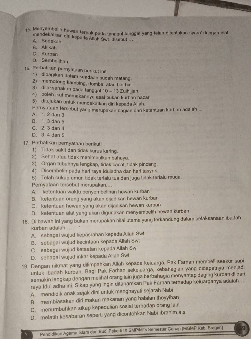 Menyembelih hewan ternak pada tanggal-tanggal yang telah ditentukan syara' dengan niat
mendekatkan diri kepada Allah Swt, disebut ....
A. Sedekah
B. Akikah
C. Kurban
D. Sembelihan
16. Perhatikan pernyataan berikut ini!
1) dibagikan dalam keadaan sudah matang.
2) memotong kambing, domba, atau biri-biri.
3) dilaksanakan pada tanggal 10 - 13 Zulhijjah.
4) boleh ikut memakannya asal bukan kurban nazar
5) ditujukan untuk mendekatkan diri kepada Allah.
Pernyataan tersebut yang merupakan bagian dari ketentuan kurban adalah....
A. 1, 2 dan 3
B. 1, 3 dan 5
C. 2, 3 dan 4
D. 3, 4 dan 5
17. Perhatikan pernyataan berikut!
1) Tidak sakit dan tidak kurus kering.
2) Sehat atau tidak menimbulkan bahaya.
3) Organ tubuhnya lengkap, tidak cacat, tidak pincang.
4) Disembelih pada hari raya Iduladha dan hari tasyrik.
5) Telah cukup umur, tidak terlalu tua dan juga tidak terlalu muda.
Pernyataan tersebut merupakan....
A. ketentuan waktu penyembelihan hewan kurban
B. ketentuan orang yang akan dijadikan hewan kurban
C. ketentuan hewan yang akan dijadikan hewan kurban
D. ketentuan alat yang akan digunakan menyembelih hewan kurban
18. Di bawah ini yang bukan merupakan nilai utama yang terkandung dalam pelaksanaan ibadah
kurban adalah ...
A. sebagai wujud kepasrahan kepada Allah Swt
B. sebagai wujud kecintaan kepada Allah Swt
C. sebagai wujud ketaatan kepada Allah Sw
D. sebagai wujud inkar kepada Allah Swt
19. Dengan nikmat yang dilimpahkan Allah kepada keluarga, Pak Farhan membeli seekor sapi
untuk ibadah kurban. Bagi Pak Farhan sekeluarga, kebahagian yang didapatnya menjadi
semakin lengkap dengan melihat orang lain juga berbahagia menyantap daging kurban di hari
raya Idul adha ini. Sikap yang ingin ditanamkan Pak Farhan terhadap keluarganya adalah....
A. mendidik anak sejak dini untuk menghayati sejarah Nabi
B. membiasakan diri makan makanan yang halalan thoyyiban
C. menumbuhkan sikap kepedulian sosial terhadap orang lain
D. melatih kesabaran seperti yang dicontohkan Nabi Ibrahim a.s
Pendidikan Agama Islam dan Budi Pekerti IX SMP/MTs Semester Genap (MGMP Kab. Sragen) 9