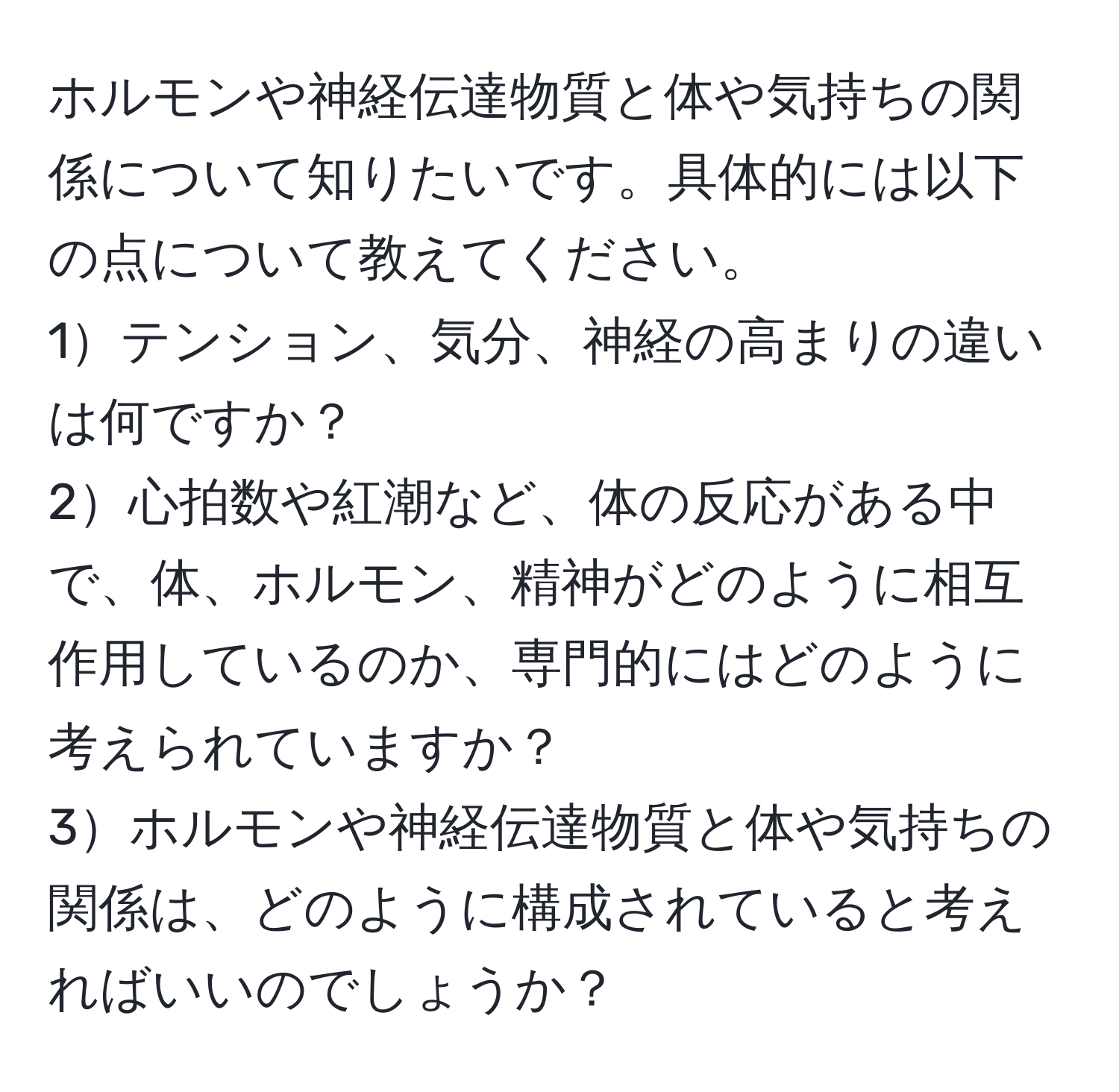 ホルモンや神経伝達物質と体や気持ちの関係について知りたいです。具体的には以下の点について教えてください。  
1テンション、気分、神経の高まりの違いは何ですか？  
2心拍数や紅潮など、体の反応がある中で、体、ホルモン、精神がどのように相互作用しているのか、専門的にはどのように考えられていますか？  
3ホルモンや神経伝達物質と体や気持ちの関係は、どのように構成されていると考えればいいのでしょうか？