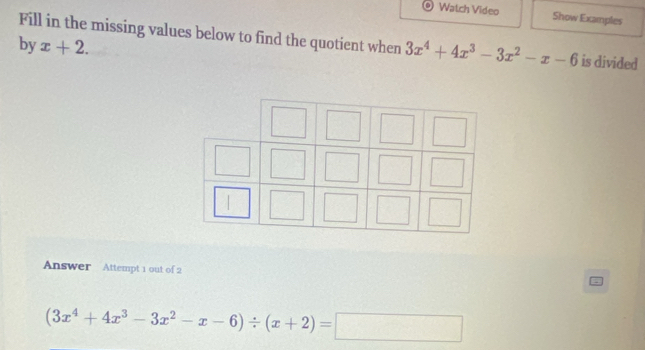 Watch Video Show Examples
Fill in the missing values below to find the quotient when 3x^4+4x^3-3x^2-x-6 is divided
by x+2. 
|
Answer Attempt 1 out of 2
(3x^4+4x^3-3x^2-x-6)/ (x+2)=□