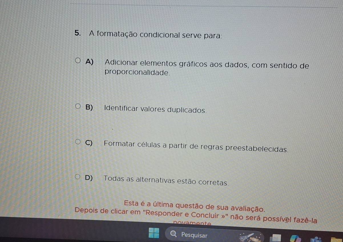 A formatação condicional serve para:
A) Adicionar elementos gráficos aos dados, com sentido de
proporcionalidade.
B) Identificar valores duplicados.
C) Formatar células a partir de regras preestabelecidas.
D) Todas as alternativas estão corretas.
Esta é a última questão de sua avaliação.
Depois de clicar em 'Responder e Concluir »' não será possível fazê-la
Pesquisar