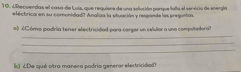 ¿Recuerdas el caso de Luis, que requiere de una solución porque falla el servicio de energía 
eléctrica en su comunidad? Analiza la situación y responde las preguntas. 
a) ¿Cómo podría tener electricidad para cargar un celular o una computadora? 
_ 
_ 
_ 
b) ¿De qué otra manera podría generar electricidad?