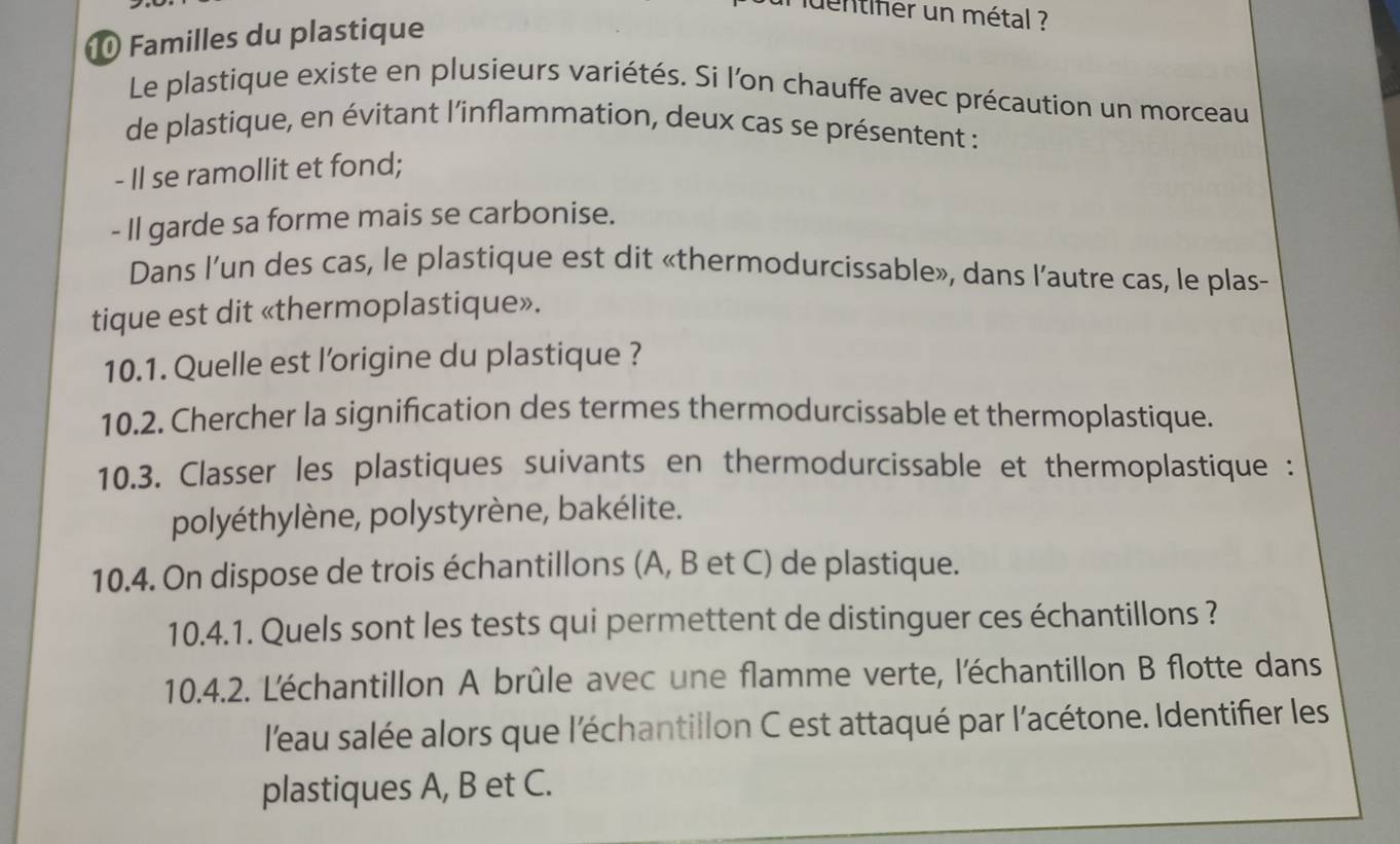 uentiher un métal ? 
1 Familles du plastique 
Le plastique existe en plusieurs variétés. Si l'on chauffe avec précaution un morceau 
de plastique, en évitant l'inflammation, deux cas se présentent : 
- Il se ramollit et fond; 
- Il garde sa forme mais se carbonise. 
Dans l’un des cas, le plastique est dit «thermodurcissable», dans l’autre cas, le plas- 
tique est dit «thermoplastique». 
10.1. Quelle est l'origine du plastique ? 
10.2. Chercher la signification des termes thermodurcissable et thermoplastique. 
10.3. Classer les plastiques suivants en thermodurcissable et thermoplastique : 
polyéthylène, polystyrène, bakélite. 
10.4. On dispose de trois échantillons (A, B et C) de plastique. 
10.4.1. Quels sont les tests qui permettent de distinguer ces échantillons ? 
10.4.2. L'échantillon A brûle avec une flamme verte, l'échantillon B flotte dans 
l'eau salée alors que l'échantillon C est attaqué par l'acétone. Identifier les 
plastiques A, B et C.