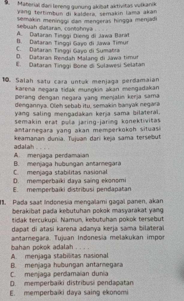 Material dari lereng gunung akibat aktivitas vulkanik
yang tertimbun di kaldera, semakin lama akan
semakin meninggi dan mengeras hingga menjadi
sebuah dataran, contohnya ..
A. Dataran Tinggi Dieng di Jawa Barat
B. Dataran Tinggi Gayo di Jawa Timur
C. Dataran Tinggi Gayo di Sumatra
D. Dataran Rendah Malang di Jawa timur
E. Dataran Tinggi Bone di Sulawesi Selatan
10. Salah satu cara untuk menjaga perdamaian
karena negara tidak mungkin akan mengadakan
perang dengan negara yang menjalin kerja sama
dengannya. Oleh sebab itu, semakin banyak negara
yang saling mengadakan kerja sama bilateral,
semakin erat pula jaring-jaring konektivitas
antarnegara yang akan memperkokoh situasi
keamanan dunia. Tujuan dari keja sama tersebut
adalah . . . .
A. menjaga perdamaian
B. menjaga hubungan antarnegara
C. menjaga stabilitas nasional
D. memperbaiki daya saing ekonomi
E. memperbaiki distribusi pendapatan
1. Pada saat Indonesia mengalami gagal panen, akan
berakibat pada kebutuhan pokok masyarakat yang
tidak tercukupi. Namun, kebutuhan pokok tersebut
dapat di atasi karena adanya kerja sama bilateral
antarnegara. Tujuan Indonesia melakukan impor
bahan pokok adalah .. .
A. menjaga stabilitas nasional
B. menjaga hubungan antarnegara
C. menjaga perdamaian dunia
D. memperbaiki distribusi pendapatan
E. memperbaiki daya saing ekonomi