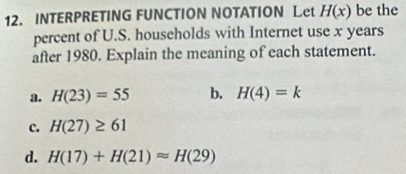 INTERPRETING FUNCTION NOTATION Let H(x) be the
percent of U.S. households with Internet use x years
after 1980. Explain the meaning of each statement.
a. H(23)=55 b. H(4)=k
c. H(27)≥ 61
d. H(17)+H(21)approx H(29)