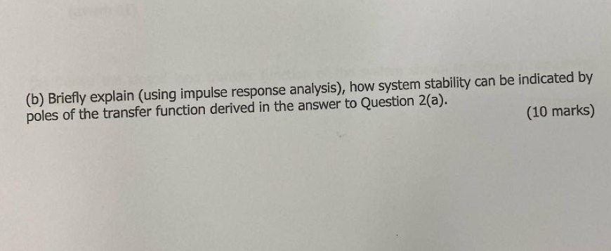 Briefly explain (using impulse response analysis), how system stability can be indicated by 
poles of the transfer function derived in the answer to Question 2(a). 
(10 marks)