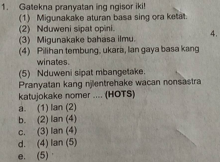 Gatekna pranyatan ing ngisor iki!
(1) Migunakake aturan basa sing ora ketat.
(2) Nduweni sipat opini.
A.
(3) Migunakake bahasa ilmu.
(4) Pilihan tembung, ukara, Ian gaya basa kang
winates.
(5) Nduweni sipat mbangetake.
Pranyatan kang njlentrehake wacan nonsastra
katujokake nomer .... (HOTS)
a. (1) lan (2)
b. (2) lan (4)
C. . (3) lan (4)
d. (4) lan (5)
e. (5)