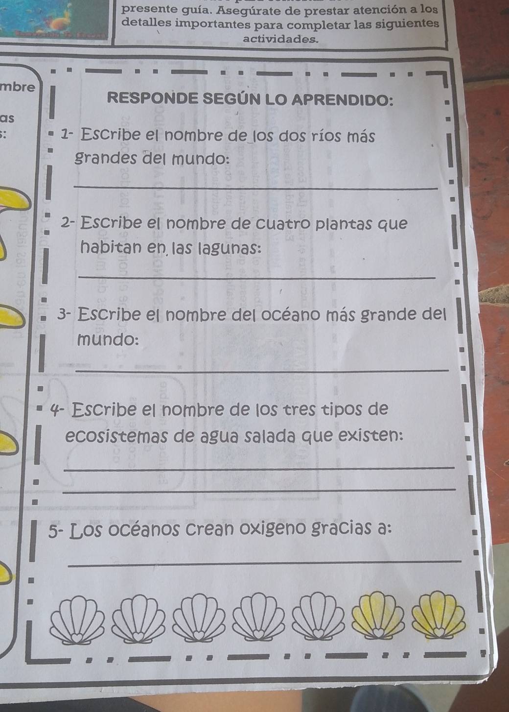 presente guía. Asegúrate de prestar atención a los 
detalles importantes para completar las siguientes 
actividades. 
mbre 
RESPONDE SEGÚN LO APRENDIDO: 
as 
1- Escribe el nombre de los dos ríos más 
grandes del mundo: 
_ 
2- Escribe el nombre de cuatro plantas que 
habitan en las lagunas: 
_ 
3- Escribe el nombre del océano más grande del 
mundo: 
_ 
4- Escribe el nombre de los tres tipos de 
ecosistemas de agua salada que existen: 
_ 
_ 
5- Los océanos crean oxigeno gracias a: 
_ 
.