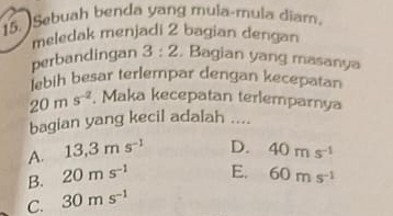 Sebuah benda yang mula-mula diam.
meledak menjadi 2 bagian dengan
perbandingan 3:2 , Bagian yang masanya
lebih besar terlempar dengan kecepatan
20ms^(-2). Maka kecepatan terlemparnya
bagian yang kecil adalah ....
A. 13,3ms^(-1) D. 40ms^(-1)
B. 20ms^(-1) E. 60ms^(-1)
C. 30ms^(-1)