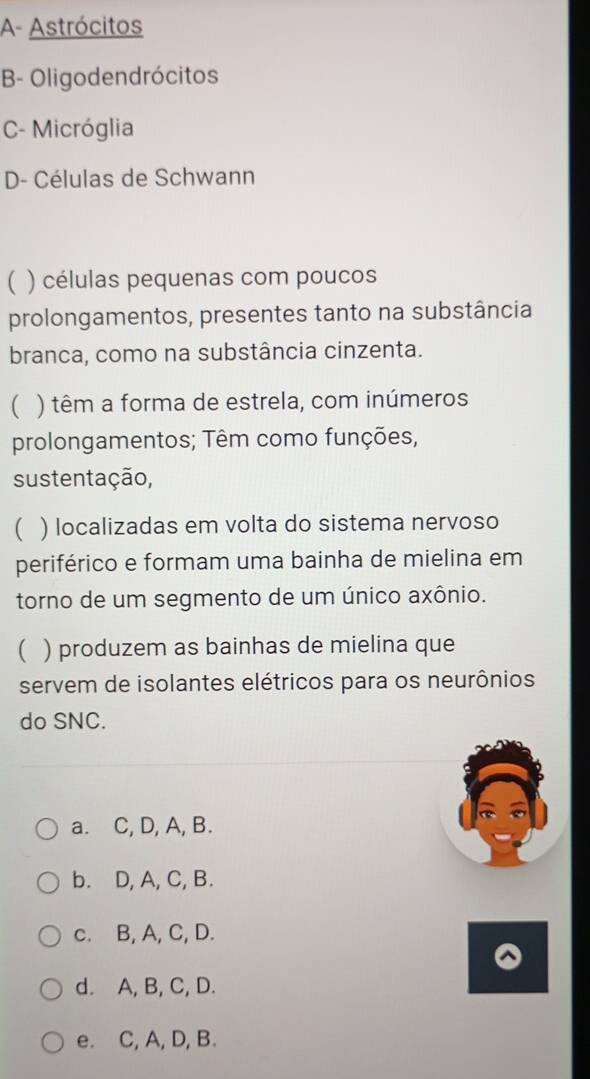 A- Astrócitos
B- Oligodendrócitos
C- Micróglia
D- Células de Schwann
( ) células pequenas com poucos
prolongamentos, presentes tanto na substância
branca, como na substância cinzenta.
 ) têm a forma de estrela, com inúmeros
prolongamentos; Têm como funções,
sustentação,
 ) localizadas em volta do sistema nervoso
periférico e formam uma bainha de mielina em
torno de um segmento de um único axônio.
( ) produzem as bainhas de mielina que
servem de isolantes elétricos para os neurônios
do SNC.
a. C, D, A, B.
b. D, A, C, B.
c. B, A, C, D.
d. A, B, C, D.
e. C, A, D, B.