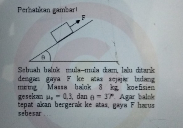 Perhatikan gambar! 
F 
A 
Sebuah balok mula-mula diam, lalu ditarık 
dengan gaya F ke atas sejajar bidang 
miring. Massa balok 8 kg koefisien 
gesekan mu _s=0,3 , dan θ =37° Agar balok 
tepat akan bergerak ke atas, gaya F harus 
sebesar