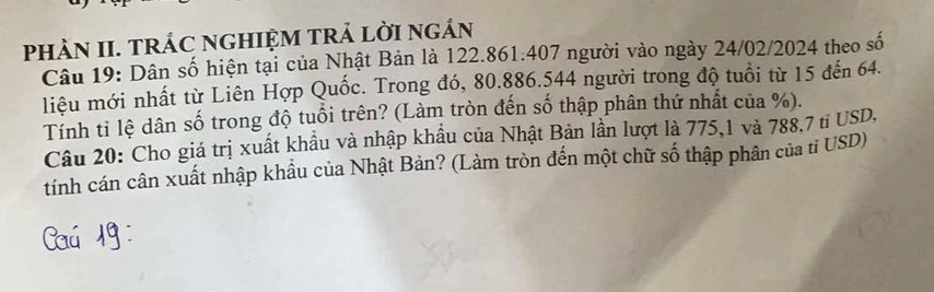 PHÀN II. TRÁC NGHIỆM TRẢ LờI ngÁN 
Câu 19: Dân số hiện tại của Nhật Bản là 122.861. 407 người vào ngày 24/02/2024 theo số 
liệu mới nhất từ Liên Hợp Quốc. Trong đó, 80.886. 544 người trong độ tuổi từ 15 đến 64. 
Tính tỉ lệ dân số trong độ tuổi trên? (Làm tròn đến số thập phân thứ nhất của %). 
Câu 20: Cho giá trị xuất khẩu và nhập khẩu của Nhật Bản lần lượt là 775, 1 và 788,7 ti USD, 
tính cán cân xuất nhập khẩu của Nhật Bản? (Làm tròn đến một chữ số thập phân của tỉ USD)