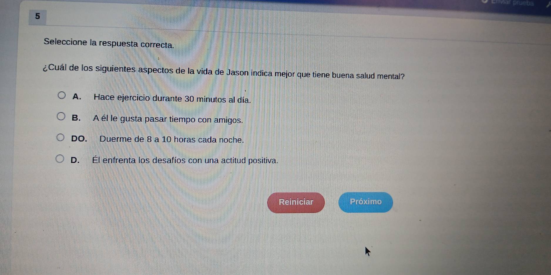 Envar prueba
5
Seleccione la respuesta correcta.
¿Cuál de los siguientes aspectos de la vida de Jason indica mejor que tiene buena salud mental?
A. Hace ejercicio durante 30 minutos al día.
B. A él le gusta pasar tiempo con amigos.
DO. Duerme de 8 a 10 horas cada noche.
D. Él enfrenta los desafíos con una actitud positiva.
Reiniciar Próximo