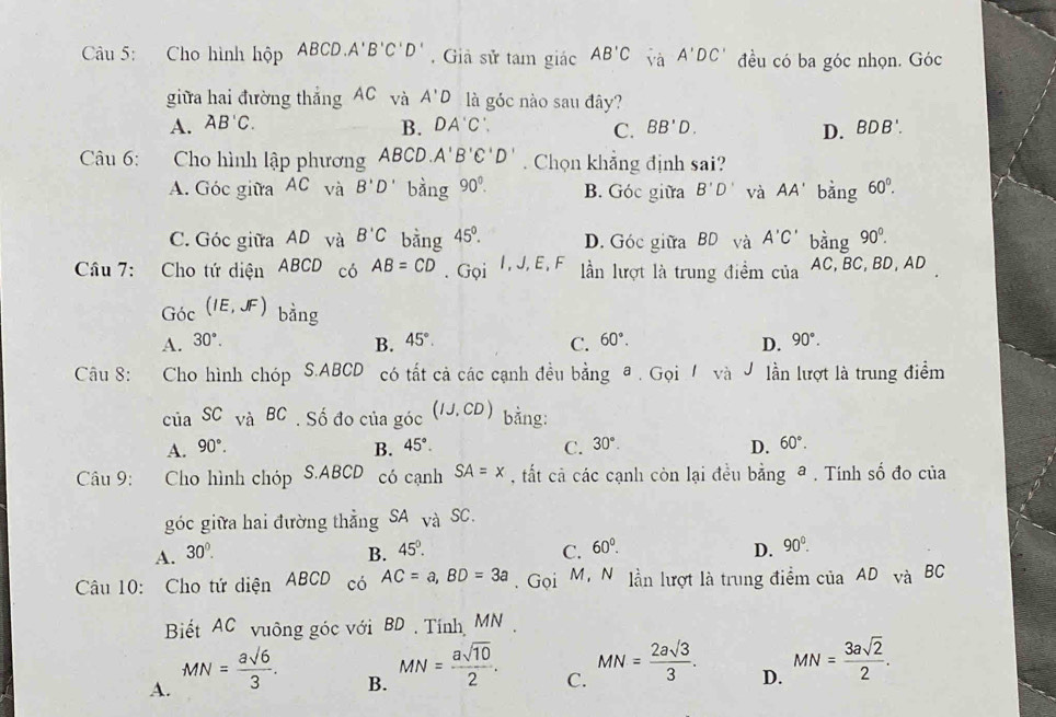 Cho hình hộp ABCD.A'B'C'D'. Giả sử tam giác AB'C và A'DC' đều có ba góc nhọn. Góc
giữa hai đường thẳng AC và A'D là góc nào sau đây?
A. AB'C. DA'C'. BB'D. D. BDB'.
B.
C.
Câu 6: Cho hình lập phương ABCD.A'B'C'D'. Chọn khẳng định sai?
A. Góc giữa AC và B'D' bàng 90°. B. Góc giữa B'D' và AA' bǎng 60°.
C. Góc giữa AD và B'C bằng 45°. D. Góc giữa BD và A'C' bàng 90^0.
Câu 7: Cho tứ diện ABCD có AB=CD. Gọi I, J, E, F lần lượt là trung điểm của AC, BC, BD, AD
Góc (IE,JF) bằng
A. 30°. B. 45°. C. 60°. D. 90°.
Câu 8: Cho hình chóp S.ABCD có tất cả các cạnh đều bằng @ . Gọi  và J lần lượt là trung điểm
của SC và BC . Số đo của góc (IJ,CD) bằng:
A. 90°. B. 45°. C. 30°. D. 60°.
Câu 9: : Cho hình chóp S.ABCD có cạnh SA=x , tất cả các cạnh còn lại đều l overline a nga a . Tính số đo của
góc giữa hai đường thẳng SA và SC.
A. 30^(0^ B. 45^circ). C. 60°. D. 90°.
Câu 10: Cho tứ diện ABCD có AC=a,BD=3a. Gọi M, N lần lượt là trung điểm của AD và BC
Biết AC vuông góc với BD . Tính MN .
A. MN= asqrt(6)/3 .
B. MN= asqrt(10)/2 .
C. MN= 2asqrt(3)/3 .
D. MN= 3asqrt(2)/2 .