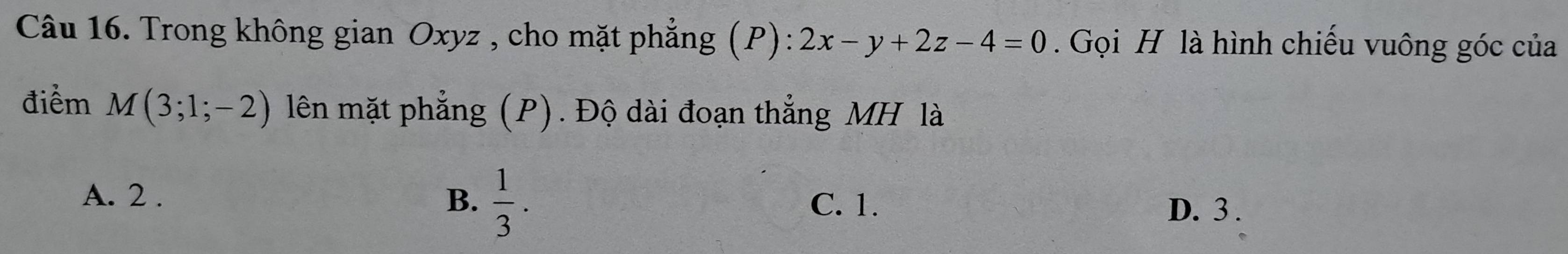 Trong không gian Oxyz , cho mặt phẳng (P): 2x-y+2z-4=0. Gọi H là hình chiếu vuông góc của
điểm M(3;1;-2) lên mặt phẳng (P). Độ dài đoạn thắng MH là
A. 2. B.  1/3 .
C. 1. D. 3.