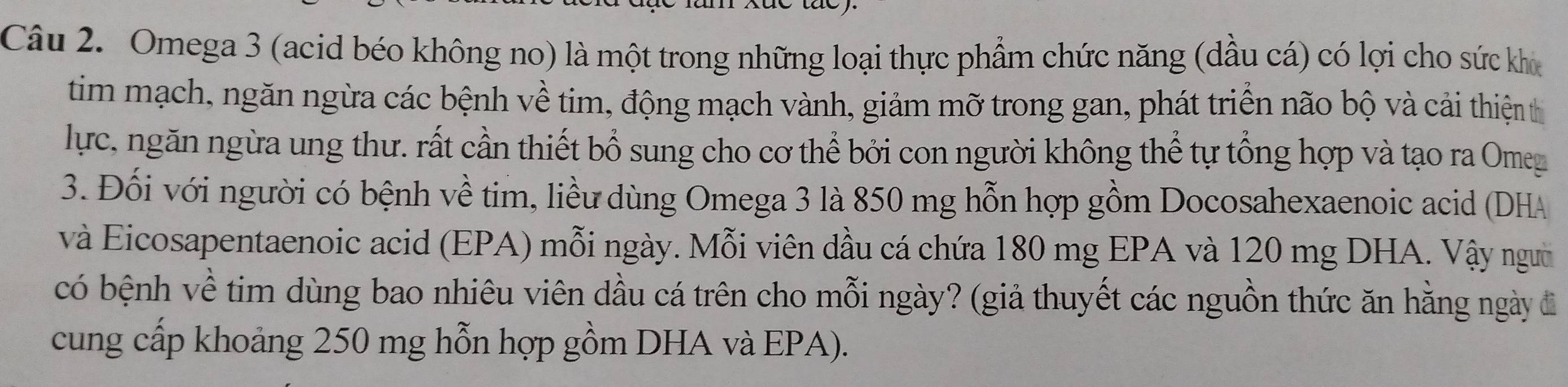 Omega 3 (acid béo không no) là một trong những loại thực phẩm chức năng (dầu cá) có lợi cho sức kho 
tim mạch, ngăn ngừa các bệnh về tim, động mạch vành, giảm mỡ trong gan, phát triển não bộ và cải thiện th 
lực, ngăn ngừa ung thư. rất cần thiết bổ sung cho cơ thể bởi con người không thể tự tổng hợp và tạo ra Omeg 
3. Đối với người có bệnh về tim, liều dùng Omega 3 là 850 mg hỗn hợp gồm Docosahexaenoic acid (DHA 
và Eicosapentaenoic acid (EPA) mỗi ngày. Mỗi viên dầu cá chứa 180 mg EPA và 120 mg DHA. Vậy ngườ 
có bệnh về tim dùng bao nhiêu viên dầu cá trên cho mỗi ngày? (giả thuyết các nguồn thức ăn hằng ngày đã 
cung cấp khoảng 250 mg hỗn hợp gồm DHA và EPA).