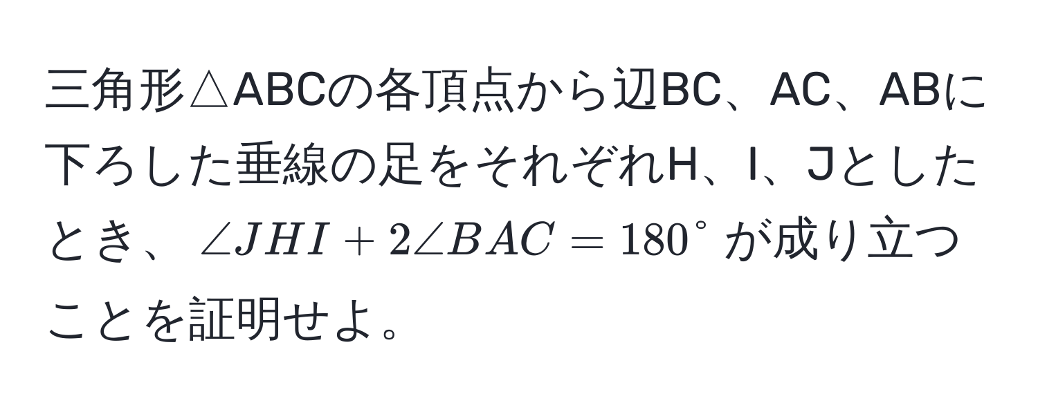 三角形△ABCの各頂点から辺BC、AC、ABに下ろした垂線の足をそれぞれH、I、Jとしたとき、$∠ JHI + 2∠ BAC = 180°$が成り立つことを証明せよ。