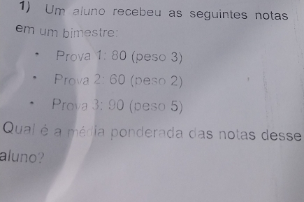 Um aluno recebeu as seguintes notas 
em um bimestre: 
Prova 1:80 (peso 3) 
Prova 2:60 (peso 2) 
Prova 3:90 (peso 5) 
Qual é a média ponderada das notas desse 
aluno?