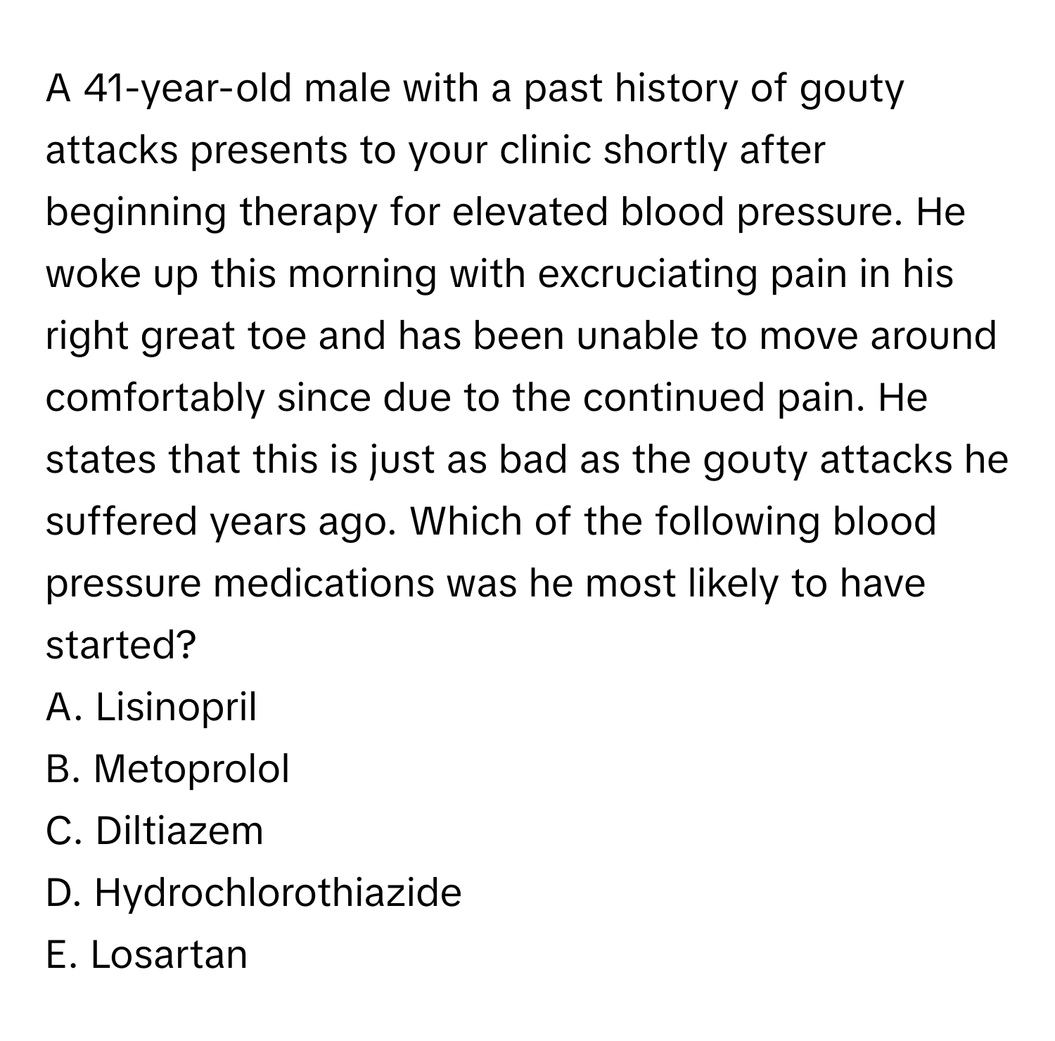 A 41-year-old male with a past history of gouty attacks presents to your clinic shortly after beginning therapy for elevated blood pressure. He woke up this morning with excruciating pain in his right great toe and has been unable to move around comfortably since due to the continued pain. He states that this is just as bad as the gouty attacks he suffered years ago. Which of the following blood pressure medications was he most likely to have started?

A. Lisinopril
B. Metoprolol
C. Diltiazem
D. Hydrochlorothiazide
E. Losartan