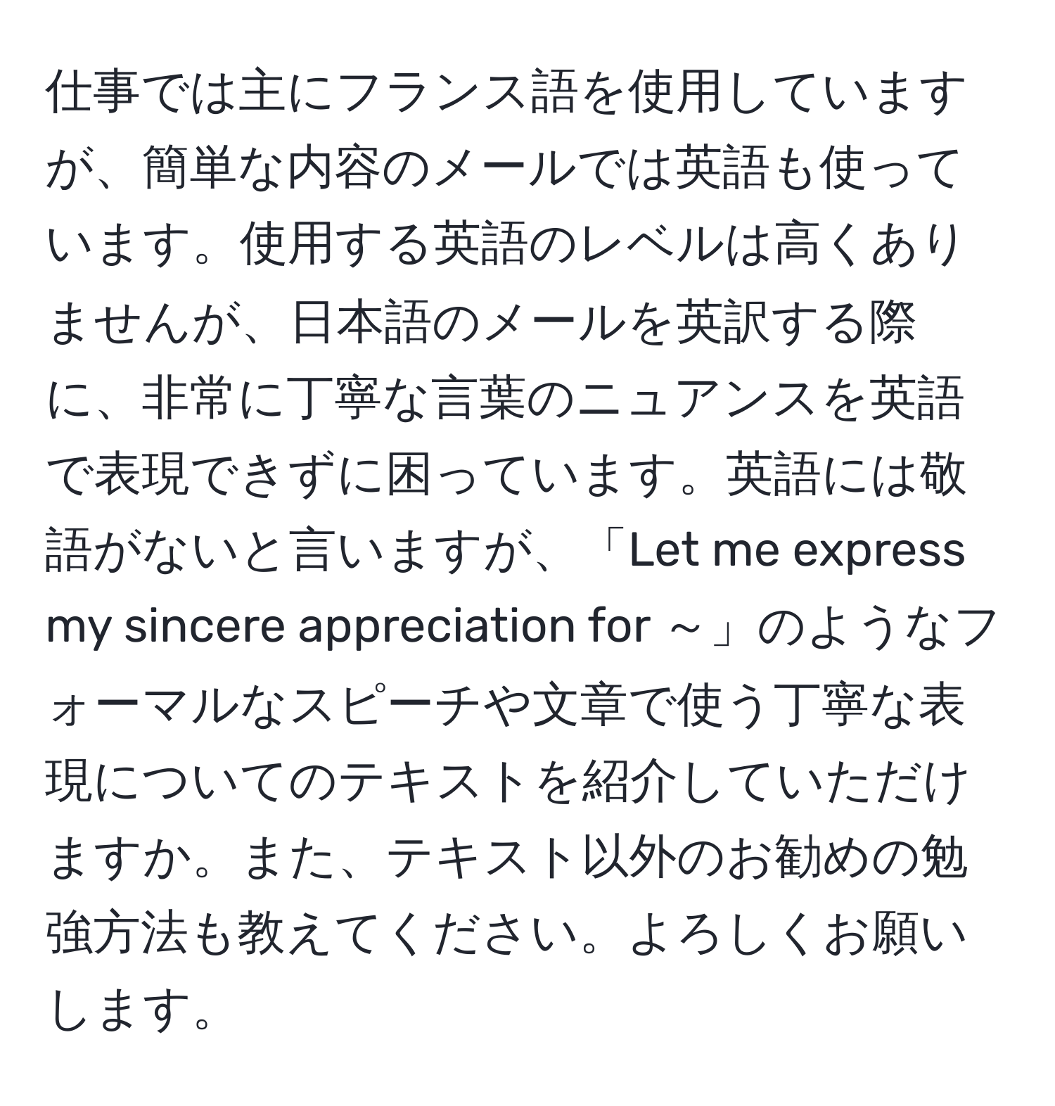 仕事では主にフランス語を使用していますが、簡単な内容のメールでは英語も使っています。使用する英語のレベルは高くありませんが、日本語のメールを英訳する際に、非常に丁寧な言葉のニュアンスを英語で表現できずに困っています。英語には敬語がないと言いますが、「Let me express my sincere appreciation for ～」のようなフォーマルなスピーチや文章で使う丁寧な表現についてのテキストを紹介していただけますか。また、テキスト以外のお勧めの勉強方法も教えてください。よろしくお願いします。