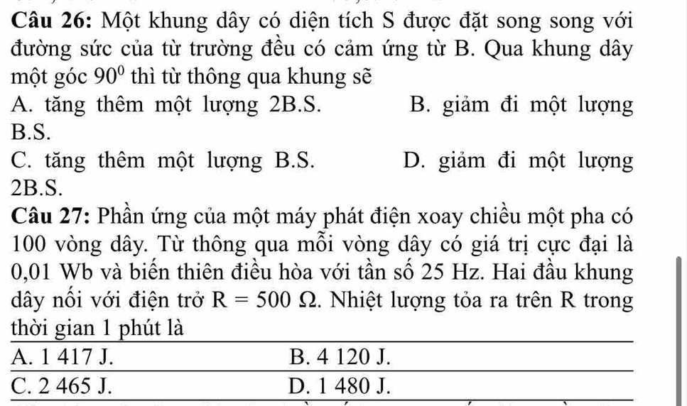 Một khung dây có diện tích S được đặt song song với
đường sức của từ trường đều có cảm ứng từ B. Qua khung dây
một góc 90° thì từ thông qua khung sẽ
A. tăng thêm một lượng 2B.S. B. giảm đi một lượng
B.S.
C. tăng thêm một lượng B.S. D. giảm đi một lượng
2B.S.
Câu 27: Phần ứng của một máy phát điện xoay chiều một pha có
100 vòng dây. Từ thông qua mỗi vòng dây có giá trị cực đại là
0,01 Wb và biển thiên điều hòa với tần số 25 Hz. Hai đầu khung
dây nổi với điện trở R=500Omega. Nhiệt lượng tỏa ra trên R trong
thời gian 1 phút là
A. 1 417 J. B. 4 120 J.
C. 2 465 J. D. 1 480 J.