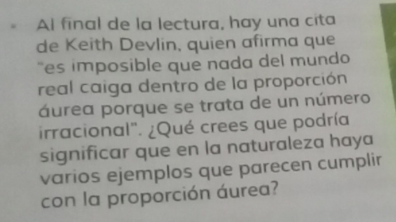 Al final de la lectura, hay una cita 
de Keith Devlin, quien afirma que 
"es imposible que nada del mundo 
real caiga dentro de la proporción 
áurea porque se trata de un número 
irracional". ¿Qué crees que podría 
significar que en la naturaleza haya 
varios ejemplos que parecen cumplir 
con la proporción áurea?