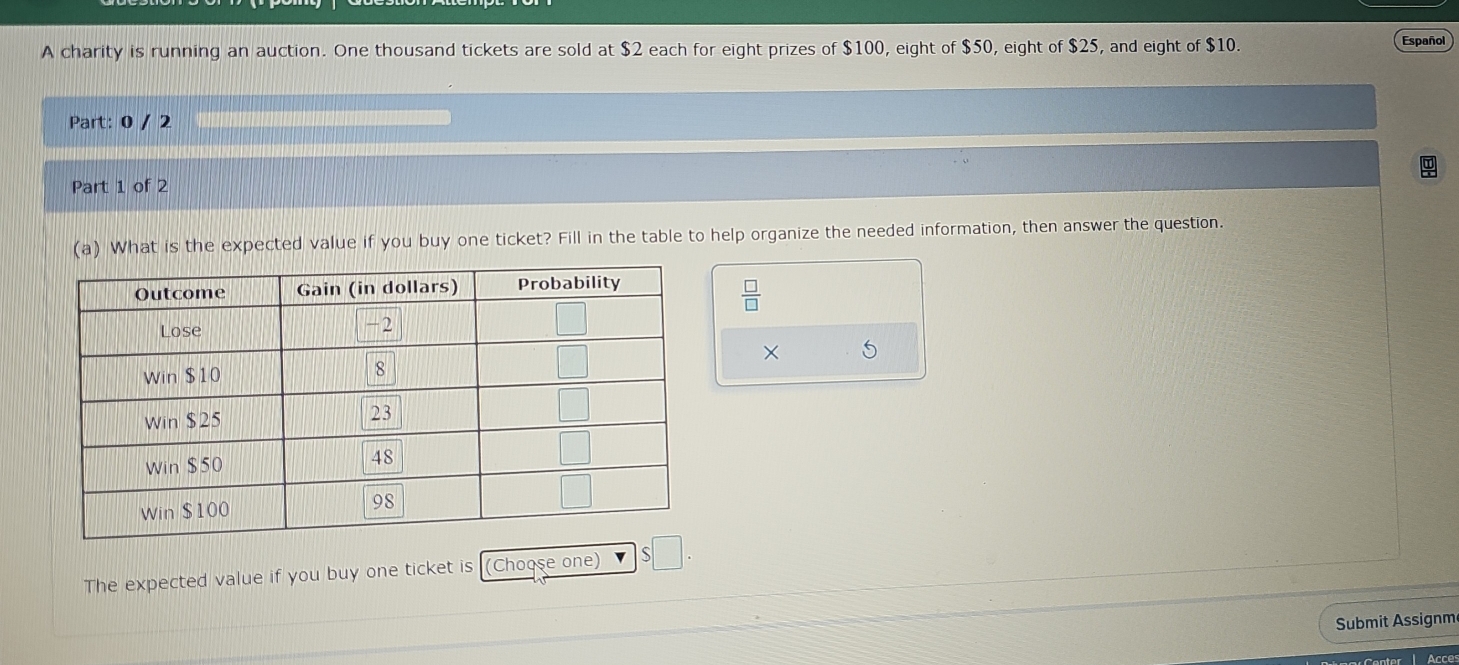 A charity is running an auction. One thousand tickets are sold at $2 each for eight prizes of $100, eight of $50, eight of $25, and eight of $10.
Español
Part: 0 / 2
Part 1 of 2
(a) What is the expected value if you buy one ticket? Fill in the table to help organize the needed information, then answer the question.
 □ /□  
×
The expected value if you buy one ticket is (Choose one) □ .
Submit Assignm
Acce