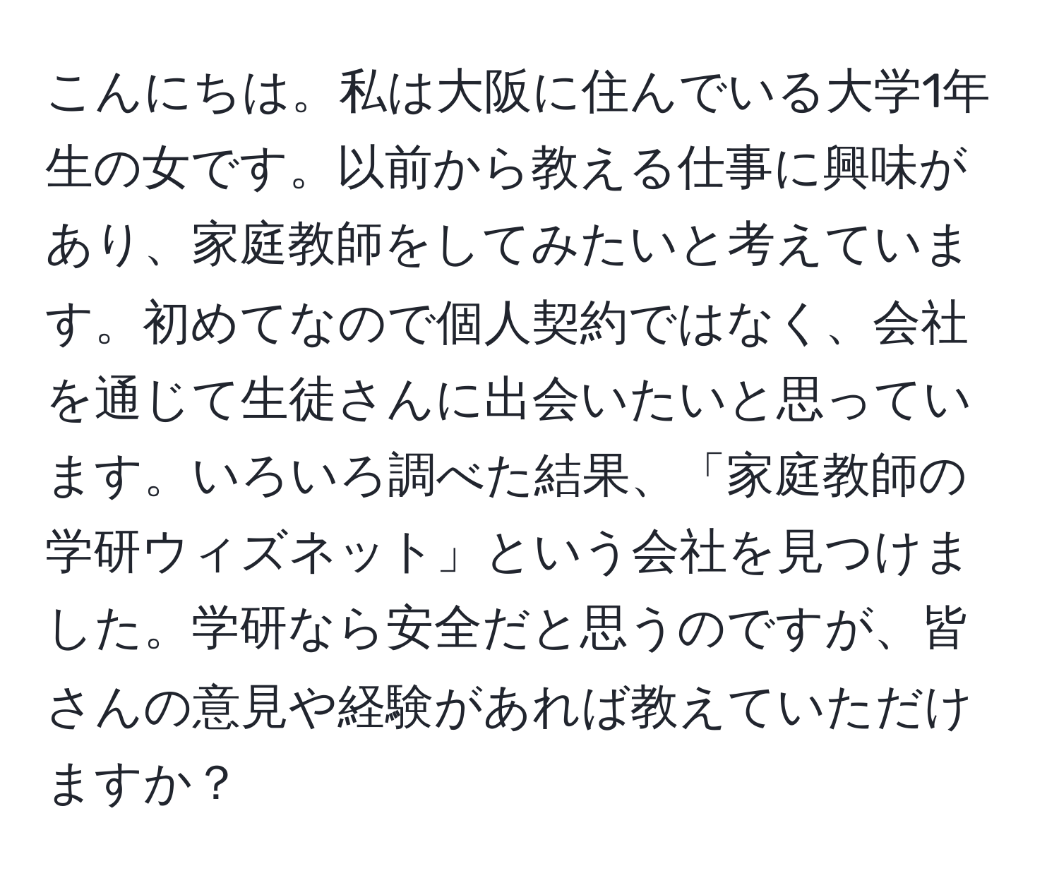 こんにちは。私は大阪に住んでいる大学1年生の女です。以前から教える仕事に興味があり、家庭教師をしてみたいと考えています。初めてなので個人契約ではなく、会社を通じて生徒さんに出会いたいと思っています。いろいろ調べた結果、「家庭教師の学研ウィズネット」という会社を見つけました。学研なら安全だと思うのですが、皆さんの意見や経験があれば教えていただけますか？