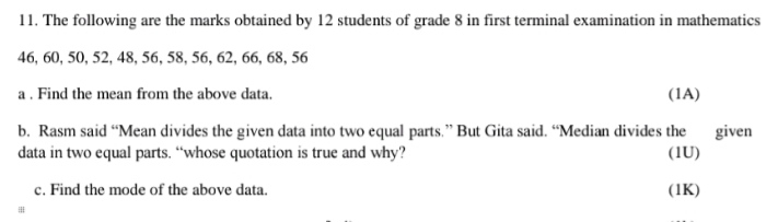 The following are the marks obtained by 12 students of grade 8 in first terminal examination in mathematics
46, 60, 50, 52, 48, 56, 58, 56, 62, 66, 68, 56
a . Find the mean from the above data. (1A) 
b. Rasm said “Mean divides the given data into two equal parts.” But Gita said. “Median divides the given 
data in two equal parts. “whose quotation is true and why? (1U) 
c. Find the mode of the above data. (1K)