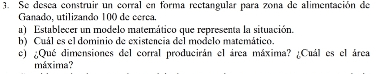 Se desea construir un corral en forma rectangular para zona de alimentación de 
Ganado, utilizando 100 de cerca. 
a) Establecer un modelo matemático que representa la situación. 
b) Cuál es el dominio de existencia del modelo matemático. 
c) ¿Qué dimensiones del corral producirán el área máxima? ¿Cuál es el área 
máxima?