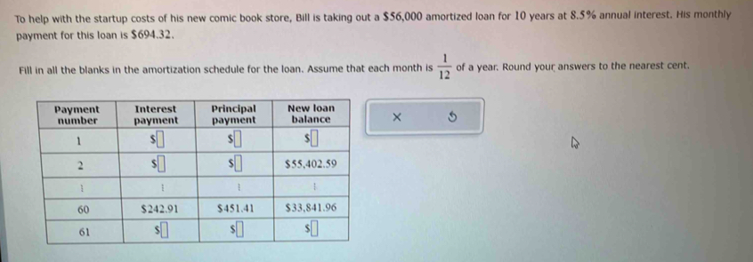 To help with the startup costs of his new comic book store, Bill is taking out a $56,000 amortized loan for 10 years at 8.5% annual interest. His monthly 
payment for this loan is $694.32. 
Fill in all the blanks in the amortization schedule for the loan. Assume that each month is  1/12  of a year. Round your answers to the nearest cent. 
×