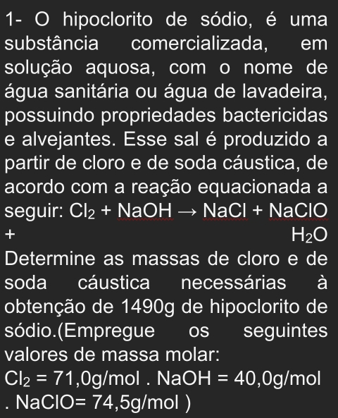 1- O hipoclorito de sódio, é uma 
substância comercializada, em 
solução aquosa, com o nome de 
água sanitária ou água de lavadeira, 
possuindo propriedades bactericidas 
e alvejantes. Esse sal é produzido a 
partir de cloro e de soda cáustica, de 
acordo com a reação equacionada a 
seguir: Cl_2+NaOHto NaCl+NaClO
+
H_2O
Determine as massas de cloro e de 
soda cáustica necessárias à 
obtenção de 1490g de hipoclorito de 
sódio.(Empregue os seguintes 
valores de massa molar:
CI_2=71 ,0g/mol. NaOH=40, 0g/mol
I NaClC =74,5g/mol)