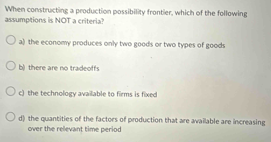 When constructing a production possibility frontier, which of the following
assumptions is NOT a criteria?
a) the economy produces only two goods or two types of goods
b) there are no tradeoffs
c) the technology available to firms is fixed
d) the quantities of the factors of production that are available are increasing
over the relevant time period