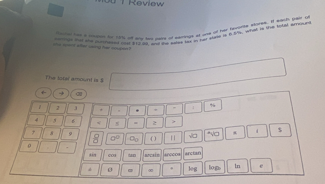 Review 
Rachal has a coupen for 15% off any two pairs of earrings at one of her favorite stores. If each pair of 
earrings that she purchased cost $12.99, and the sales tax in her state is 6.5%, what is the total amount 
she spent after using her coupon? 
The total amount is $
%
1 2 3 + - + :
4 5 6 < ≤ = > >
7 8 9  □ /□   □^(□) Oo ( ) | | sqrt(□ ) sqrt[n](□ ) π i $
0 =
sin cos tan arcsin arccos arctan 
+ Ø ∞ 。 log logb ln e