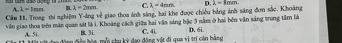 hai tâm đão động là 2hm.
A. lambda =1mm. B. lambda =2mm.
C. lambda =4mm. D. lambda =8mm. 
Câu 11. Trong thí nghiệm Y -âng về giao thoa ánh sáng, hai khe được chiếu bằng ánh sáng đơn sắc. Khoảng
vân giao thoa trên màn quan sát là i. Khoảng cách giữa hai vân sáng bậc 3 nằm ở hai bên vân sáng trung tâm là
A. 5i. B. 3i. C. 4i. D. 6i.
Một vật dạo động điều hòa, mỗi chu kỳ dao động vật đi qua vị trí cân bằng