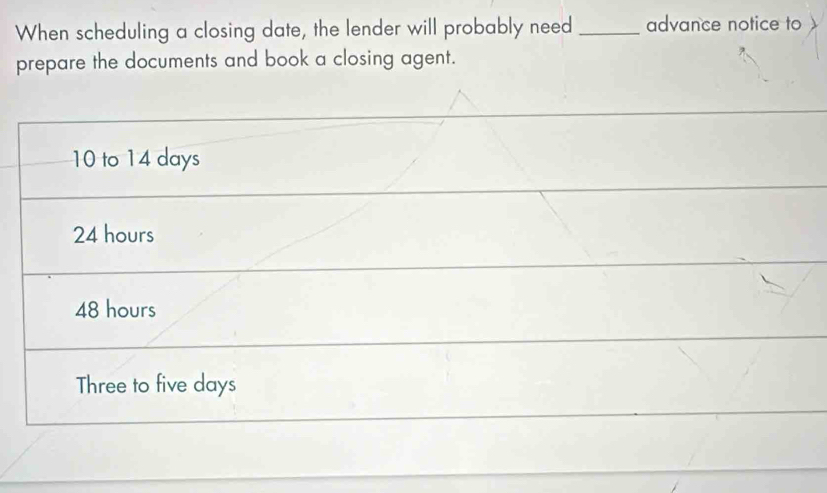 When scheduling a closing date, the lender will probably need _advance notice to
prepare the documents and book a closing agent.
10 to 14 days
24 hours
48 hours
Three to five days