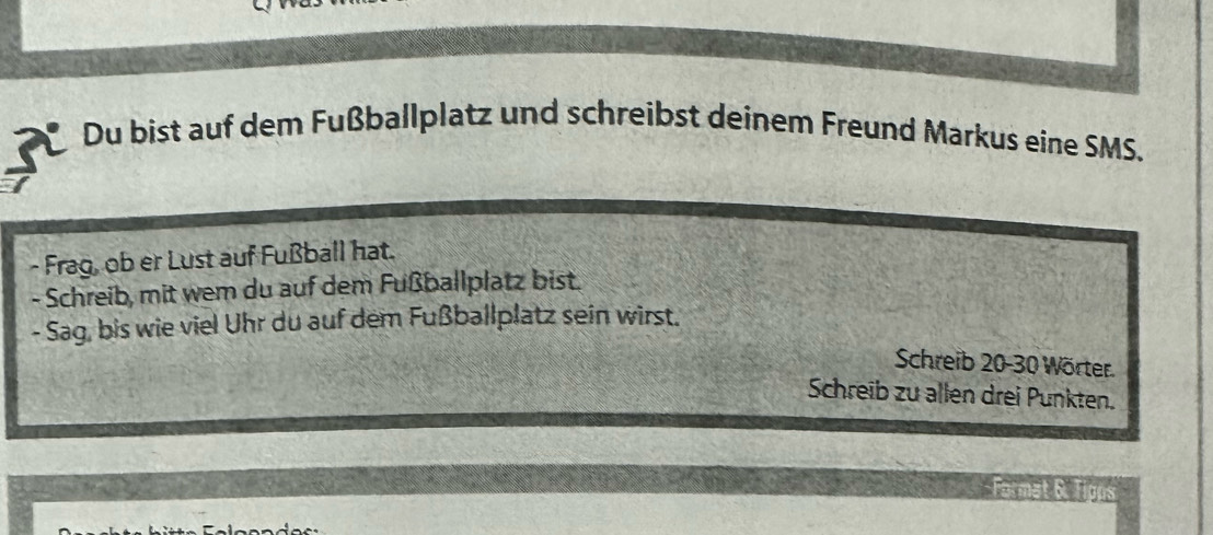 Du bist auf dem Fußballplatz und schreibst deinem Freund Markus eine SMS. 
- Frag, ob er Lust auf Fußball hat. 
- Schreib, mit wem du auf dem Fußballplatz bist. 
- Sag, bis wie viel Uhr du auf dem Fußballplatz sein wirst. 
Schreib 20-30 Wörter. 
Schreib zu allen drei Punkten. 
Format &. Tipps