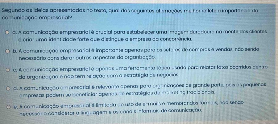 Segundo as ideias apresentadas no texto, qual das seguintes afirmações melhor reflete a importância da
comunicação empresarial?
a. A comunicação empresarial é crucial para estabelecer uma imagem duradoura na mente dos clientes
e criar uma identidade forte que distingue a empresa da concorrência.
b. A comunicação empresarial é importante apenas para os setores de compras e vendas, não sendo
necessário considerar outros aspectos da organização.
c. A comunicação empresarial é apenas uma ferramenta tática usada para relatar fatos ocorridos dentro
da organização e não tem relação com a estratégia de negócios.
d. A comunicação empresarial é relevante apenas para organizações de grande porte, pois as pequenas
empresas podem se beneficiar apenas de estratégias de marketing tradicionais.
e. A comunicação empresarial é limitada ao uso de e-mails e memorandos formais, não sendo
necessário considerar a linguagem e os canais informais de comunicação.