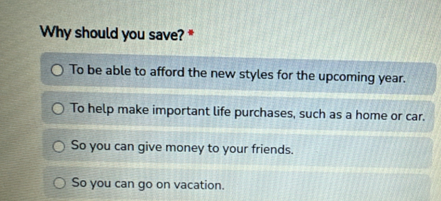 Why should you save? *
To be able to afford the new styles for the upcoming year.
To help make important life purchases, such as a home or car.
So you can give money to your friends.
So you can go on vacation.