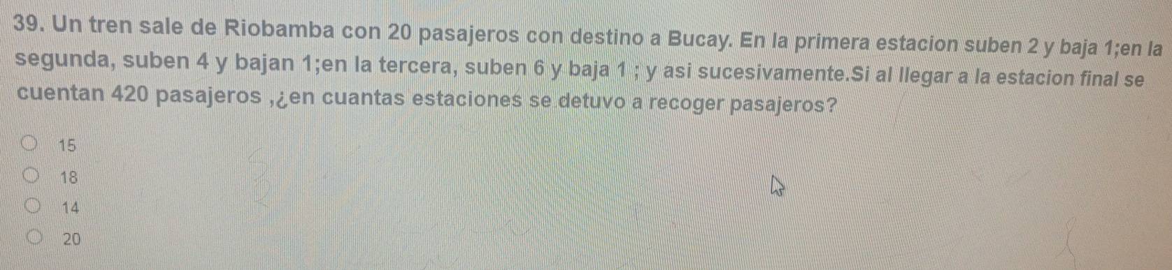 Un tren sale de Riobamba con 20 pasajeros con destino a Bucay. En la primera estacion suben 2 y baja 1;en la
segunda, suben 4 y bajan 1;en la tercera, suben 6 y baja 1; y asi sucesivamente.Si al llegar a la estacion final se
cuentan 420 pasajeros , ¿en cuantas estaciones se detuvo a recoger pasajeros?
15
18
14
20