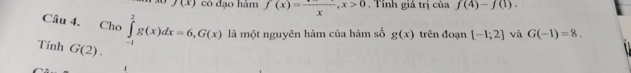 J(x) có đạo hàm f(x)=frac x, x>0. Tính giá trị của f(4)-f(1). 
Câu 4. Cho . ∈tlimits _(-1)^2g(x)dx=6, G(x) là một nguyên hàm của hàm số g(x) trên đoạn [-1;2] và G(-1)=8. 
Tính G(2).