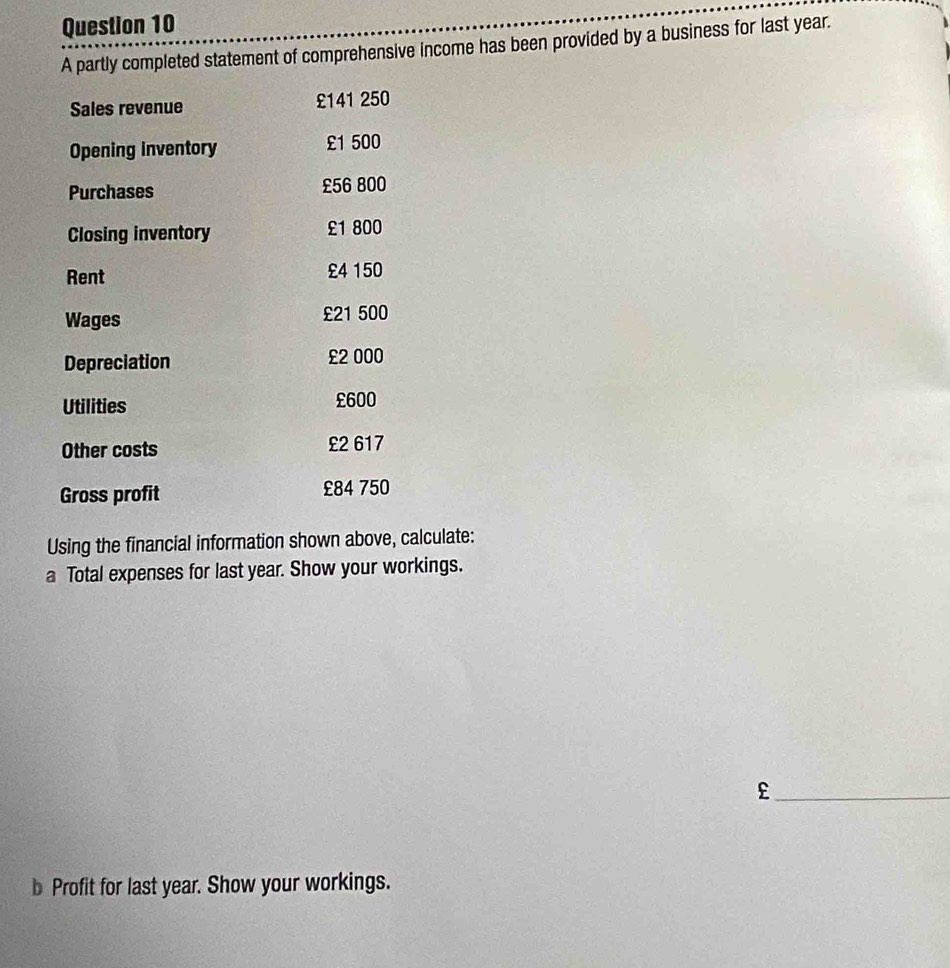 A partly completed statement of comprehensive income has been provided by a business for last year. 
Sales revenue £141 250
Opening inventory £1 500
Purchases £56 800
Closing inventory £1 800
Rent £4 150
Wages £21 500
Depreciation £2 000
Utilities £600
Other costs £2 617
Gross profit £84 750
Using the financial information shown above, calculate: 
a Total expenses for last year. Show your workings. 
_£ 
b Profit for last year. Show your workings.