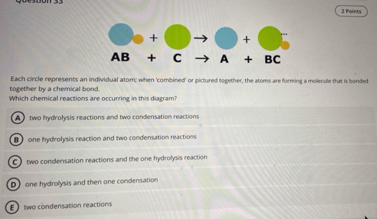 don 33
2 Points
Each circle represents an individual atom; when 'combined' or pictured together, the atoms are forming a molecule that is bonded
together by a chemical bond.
Which chemical reactions are occurring in this diagram?
A  two hydrolysis reactions and two condensation reactions
Bone hydrolysis reaction and two condensation reactions
C) two condensation reactions and the one hydrolysis reaction
D one hydrolysis and then one condensation
E  two condensation reactions