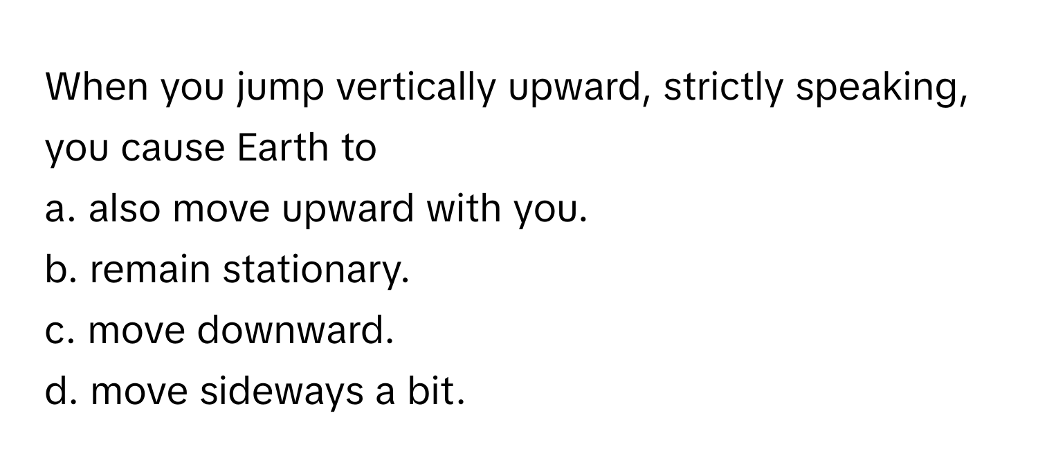 When you jump vertically upward, strictly speaking, you cause Earth to
a. also move upward with you.
b. remain stationary.
c. move downward.
d. move sideways a bit.