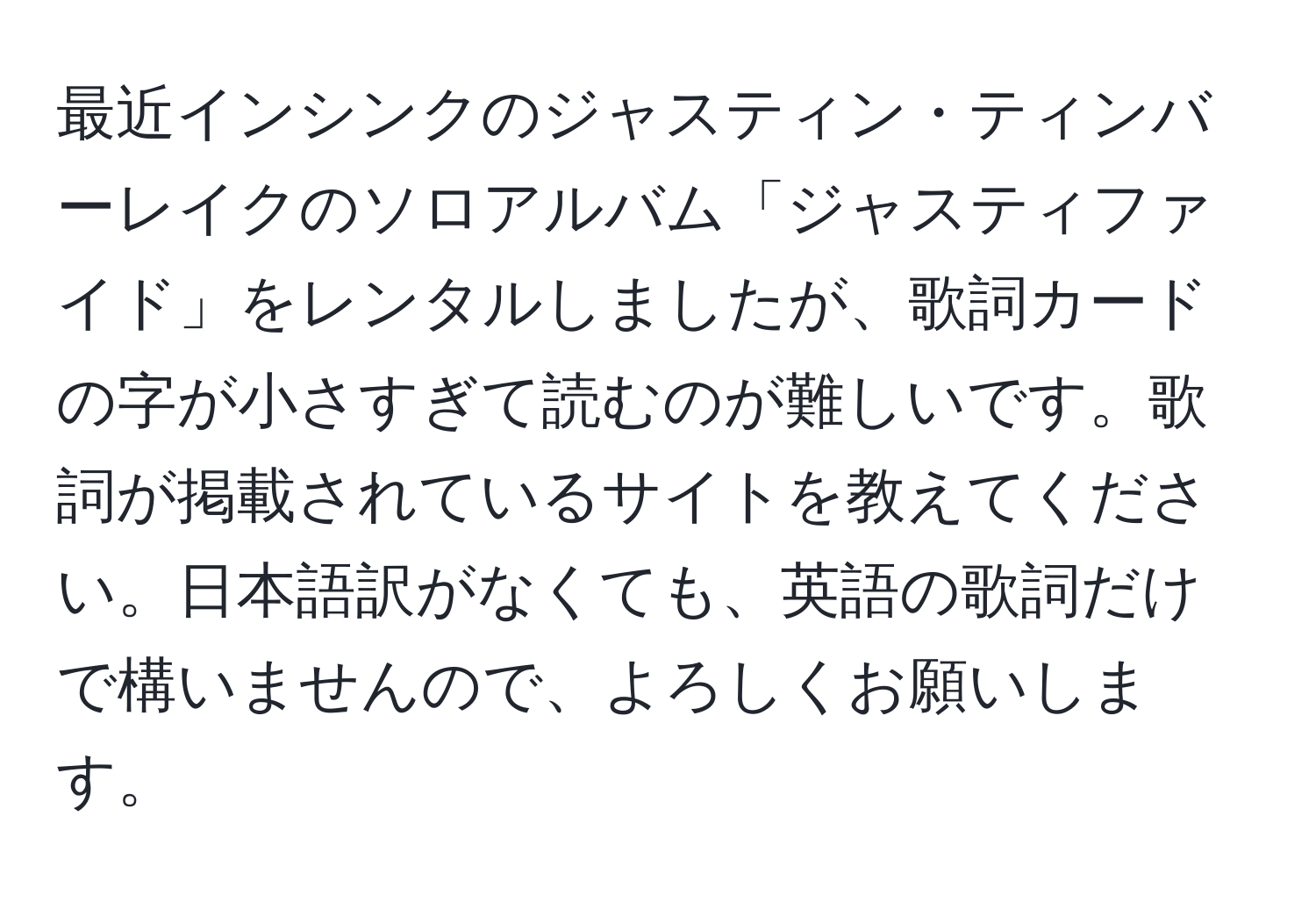 最近インシンクのジャスティン・ティンバーレイクのソロアルバム「ジャスティファイド」をレンタルしましたが、歌詞カードの字が小さすぎて読むのが難しいです。歌詞が掲載されているサイトを教えてください。日本語訳がなくても、英語の歌詞だけで構いませんので、よろしくお願いします。